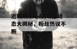 近期娱乐吃瓜,明星动态大揭秘，粉丝热议不断