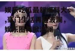 娱乐吃瓜最新爆料大s,豪门生活再起波澜，娱乐圈再掀波澜
