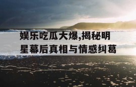 娱乐吃瓜大爆,揭秘明星幕后真相与情感纠葛