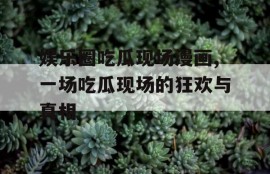 娱乐圈吃瓜现场漫画,一场吃瓜现场的狂欢与真相