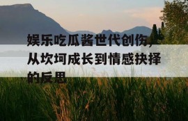 娱乐吃瓜酱世代创伤,从坎坷成长到情感抉择的反思