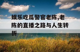 娱乐吃瓜警官老陈,老陈的直播之路与人生转折