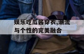 娱乐吃瓜酱穿衣,潮流与个性的完美融合