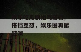 娱乐吃瓜剧组骂搭档,搭档互怼，娱乐圈再掀波澜