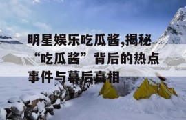 明星娱乐吃瓜酱,揭秘“吃瓜酱”背后的热点事件与幕后真相