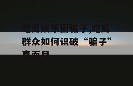 吃瓜娱乐圈骗子,吃瓜群众如何识破“骗子”真面目