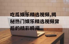 吃瓜娱乐精选视频,揭秘热门娱乐精选视频背后的精彩瞬间