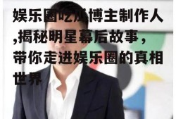 娱乐圈吃瓜博主制作人,揭秘明星幕后故事，带你走进娱乐圈的真相世界