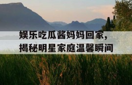 娱乐吃瓜酱妈妈回家,揭秘明星家庭温馨瞬间