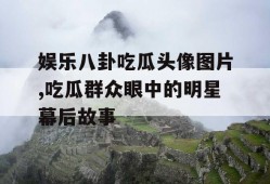 娱乐八卦吃瓜头像图片,吃瓜群众眼中的明星幕后故事