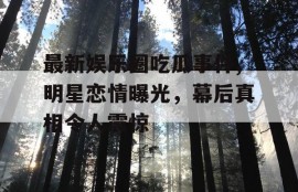 最新娱乐圈吃瓜事件,明星恋情曝光，幕后真相令人震惊