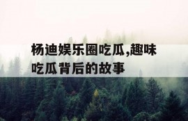 杨迪娱乐圈吃瓜,趣味吃瓜背后的故事