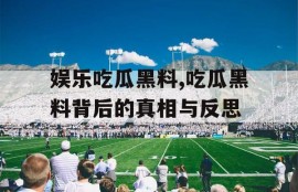 娱乐吃瓜黑料,吃瓜黑料背后的真相与反思