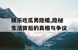 娱乐吃瓜男隐婚,隐秘生活背后的真相与争议