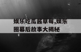 娱乐吃瓜酱草莓,娱乐圈幕后故事大揭秘