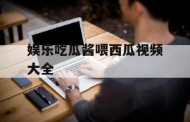 娱乐吃瓜酱喂西瓜视频大全