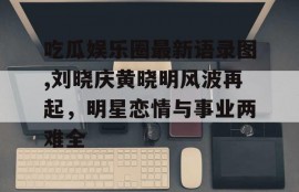 吃瓜娱乐圈最新语录图,刘晓庆黄晓明风波再起，明星恋情与事业两难全