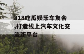 318吃瓜娱乐车友会,打造线上汽车文化交流新平台