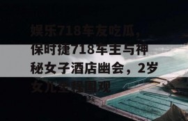 娱乐718车友吃瓜,保时捷718车主与神秘女子酒店幽会，2岁女儿全程围观