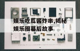 娱乐吃瓜酱炸串,揭秘娱乐圈幕后故事