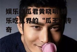 娱乐吃瓜君黄晓明,娱乐吃瓜界的“瓜王”传奇