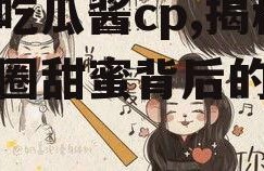 娱乐吃瓜酱cp,揭秘娱乐圈甜蜜背后的秘密