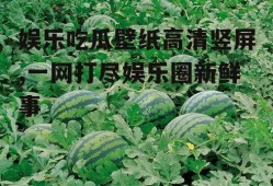 娱乐吃瓜壁纸高清竖屏,一网打尽娱乐圈新鲜事