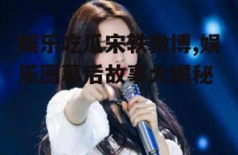 娱乐吃瓜宋轶微博,娱乐圈幕后故事大揭秘