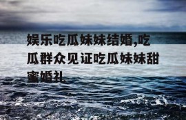 娱乐吃瓜妹妹结婚,吃瓜群众见证吃瓜妹妹甜蜜婚礼