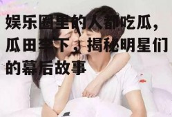 娱乐圈里的人都吃瓜,瓜田李下，揭秘明星们的幕后故事
