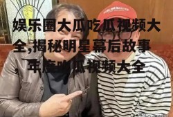 娱乐圈大瓜吃瓜视频大全,揭秘明星幕后故事，年度吃瓜视频大全