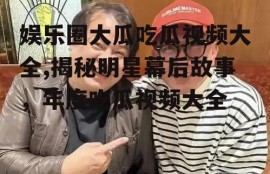 娱乐圈大瓜吃瓜视频大全,揭秘明星幕后故事，年度吃瓜视频大全