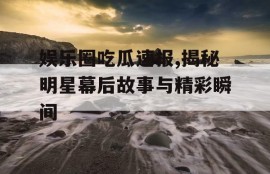 娱乐圈吃瓜速报,揭秘明星幕后故事与精彩瞬间