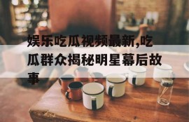 娱乐吃瓜视频最新,吃瓜群众揭秘明星幕后故事