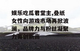 娱乐吃瓜君堂主,叠纸女性向游戏市场再掀波澜，品牌力与粉丝凝聚力再创新高