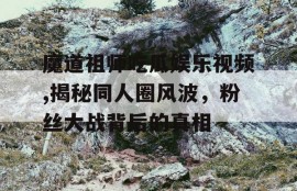魔道祖师吃瓜娱乐视频,揭秘同人圈风波，粉丝大战背后的真相