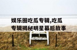 娱乐圈吃瓜专辑,吃瓜专辑揭秘明星幕后故事