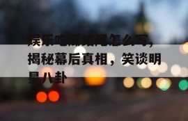 娱乐吃瓜结尾怎么写,揭秘幕后真相，笑谈明星八卦