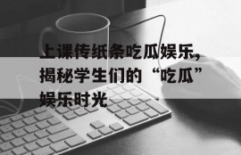 上课传纸条吃瓜娱乐,揭秘学生们的“吃瓜”娱乐时光