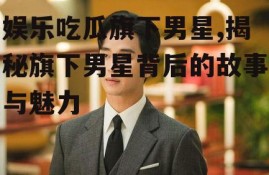 娱乐吃瓜旗下男星,揭秘旗下男星背后的故事与魅力