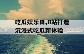 吃瓜娱乐田,B站打造沉浸式吃瓜新体验