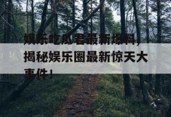 娱乐吃瓜君最新爆料,揭秘娱乐圈最新惊天大事件！