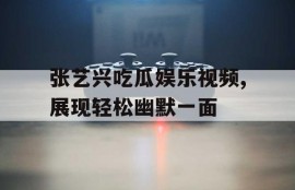 张艺兴吃瓜娱乐视频,展现轻松幽默一面