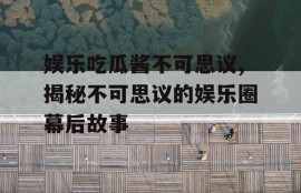 娱乐吃瓜酱不可思议,揭秘不可思议的娱乐圈幕后故事