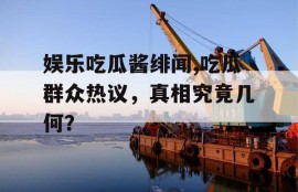 娱乐吃瓜酱绯闻,吃瓜群众热议，真相究竟几何？