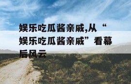 娱乐吃瓜酱亲戚,从“娱乐吃瓜酱亲戚”看幕后风云