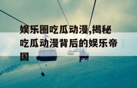 娱乐圈吃瓜动漫,揭秘吃瓜动漫背后的娱乐帝国