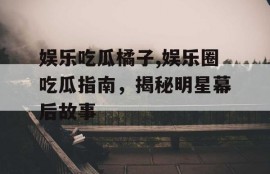 娱乐吃瓜橘子,娱乐圈吃瓜指南，揭秘明星幕后故事