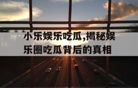 小乐娱乐吃瓜,揭秘娱乐圈吃瓜背后的真相
