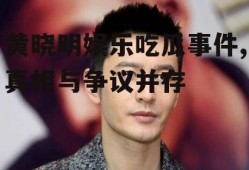 黄晓明娱乐吃瓜事件,真相与争议并存